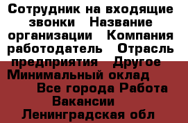 Сотрудник на входящие звонки › Название организации ­ Компания-работодатель › Отрасль предприятия ­ Другое › Минимальный оклад ­ 12 000 - Все города Работа » Вакансии   . Ленинградская обл.